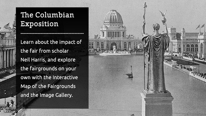 The Columbian Exposition - Learn about the impact of the fair from scholar Neil Harris, and explore the fairgrounds on your own with the Interactive Map of the Fairgrounds and the Image Gallery.