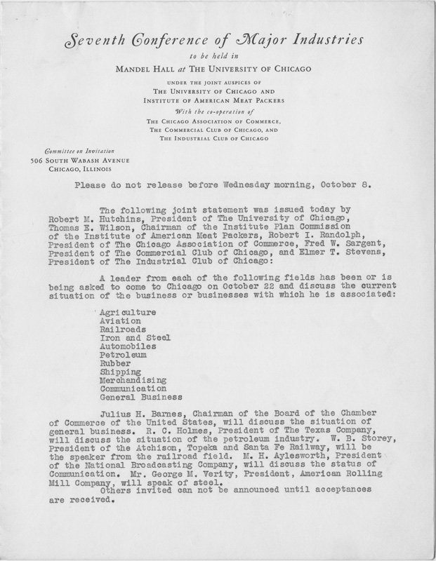 Press release begins "The following joint statement was issued today by Robert H. Hutchins, President of The University of Chicago, Thomas E. Wilson, Chairman of the Institute Plan Commission of the Institute of American Meat Packers, Robert I. Randolph, President of The Chicago Association of Commerce, Fred W. Sargent, President of the Commercial Club of Chicago, and Elmer T. Stevens, President of The Industrial Club of Chicago: A leader from each of the following fields has been or is being asked to come to Chicago on October 22 to discuss the current situation of the business or businesses with which he is associated: Agriculture, Aviation, Railroads, Iron and Steel, Automobiles, Petroleum, Rubber, Shipping, Merchandising, Communication, General Business..."